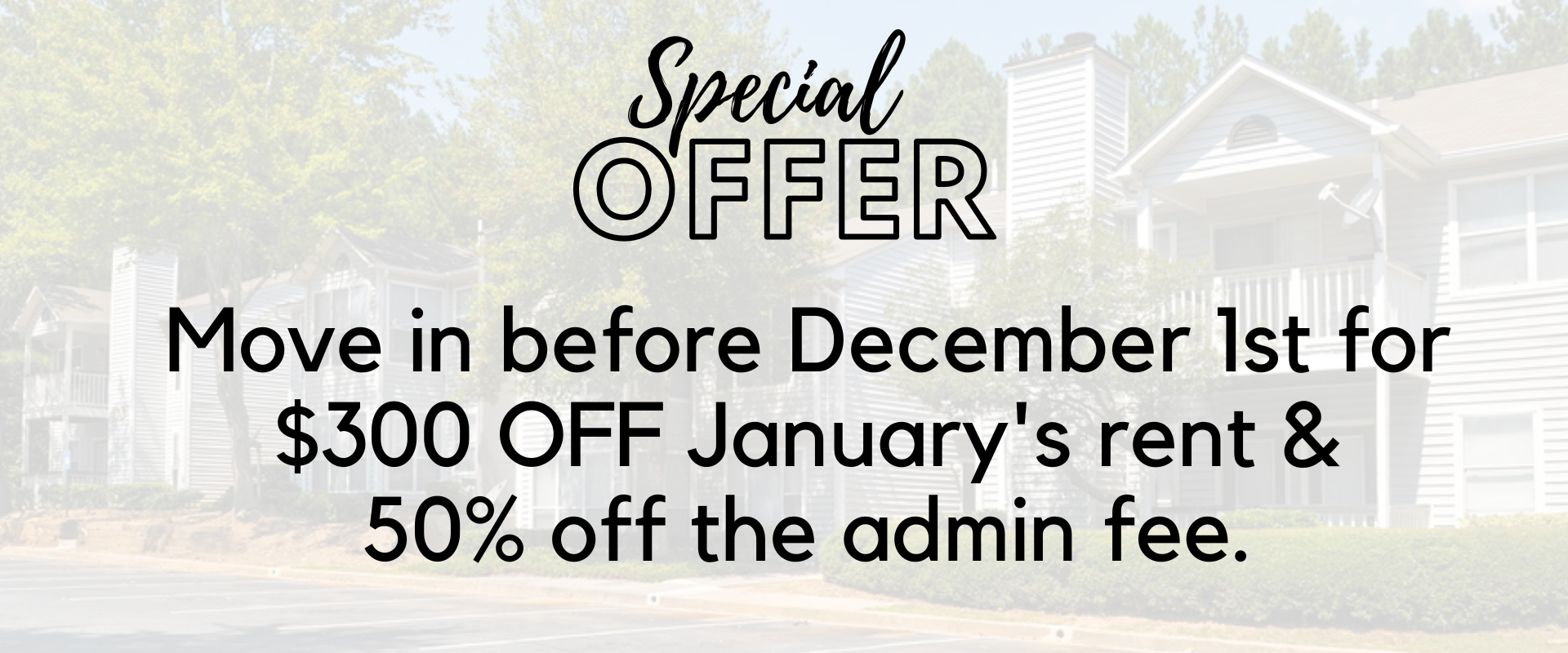 Special Offer - Move in before December 1st for $300 OFF January's rent & 50% off the admin fee.